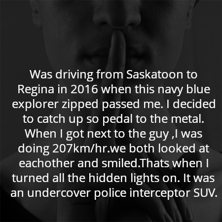 Was driving from Saskatoon to Regina in 2016 when this navy blue explorer zipped passed me. I decided to catch up so pedal to the metal. When I got next to the guy ,I was doing 207km/hr.we both looked at eachother and smiled.Thats when I turned all the hidden lights on. It was an undercover police interceptor SUV.
