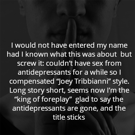 I would not have entered my name had I known what this was about  but screw it: couldn’t have sex from antidepressants for a while so I compensated “Joey Tribbianni” style. Long story short, seems now I’m the “king of foreplay”  glad to say the antidepressants are gone, and the title sticks