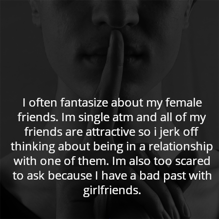 I often fantasize about my female friends. Im single atm and all of my friends are attractive so i jerk off thinking about being in a relationship with one of them. Im also too scared to ask because I have a bad past with girlfriends.